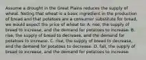 Assume a drought in the Great Plains reduces the supply of wheat. Noting that wheat is a basic ingredient in the production of bread and that potatoes are a consumer substitute for bread, we would expect the price of wheat to: A. rise, the supply of bread to increase, and the demand for potatoes to increase. B. rise, the supply of bread to decrease, and the demand for potatoes to increase. C. rise, the supply of bread to decrease, and the demand for potatoes to decrease. D. fall, the supply of bread to increase, and the demand for potatoes to increase.