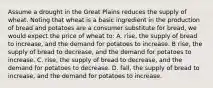 Assume a drought in the Great Plains reduces the supply of wheat. Noting that wheat is a basic ingredient in the production of bread and potatoes are a consumer substitute for bread, we would expect the price of wheat to: A. rise, the supply of bread to increase, and the demand for potatoes to increase. B rise, the supply of bread to decrease, and the demand for potatoes to increase. C. rise, the supply of bread to decrease, and the demand for potatoes to decrease. D. fall, the supply of bread to increase, and the demand for potatoes to increase.