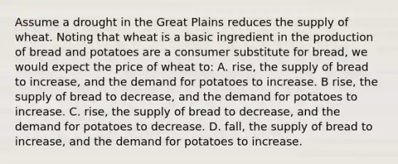 Assume a drought in the Great Plains reduces the supply of wheat. Noting that wheat is a basic ingredient in the production of bread and potatoes are a consumer substitute for bread, we would expect the price of wheat to: A. rise, the supply of bread to increase, and the demand for potatoes to increase. B rise, the supply of bread to decrease, and the demand for potatoes to increase. C. rise, the supply of bread to decrease, and the demand for potatoes to decrease. D. fall, the supply of bread to increase, and the demand for potatoes to increase.