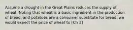 Assume a drought in the Great Plains reduces the supply of wheat. Noting that wheat is a basic ingredient in the production of bread, and potatoes are a consumer substitute for bread, we would expect the price of wheat to [Ch 3]