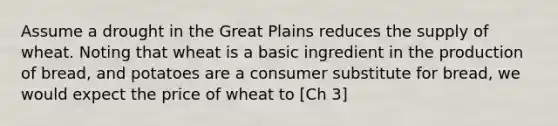 Assume a drought in the Great Plains reduces the supply of wheat. Noting that wheat is a basic ingredient in the production of bread, and potatoes are a consumer substitute for bread, we would expect the price of wheat to [Ch 3]