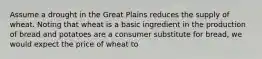 Assume a drought in the Great Plains reduces the supply of wheat. Noting that wheat is a basic ingredient in the production of bread and potatoes are a consumer substitute for bread, we would expect the price of wheat to