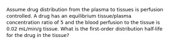 Assume drug distribution from the plasma to tissues is perfusion controlled. A drug has an equilibrium tissue/plasma concentration ratio of 5 and the blood perfusion to the tissue is 0.02 mL/min/g tissue. What is the first-order distribution half-life for the drug in the tissue?