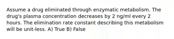 Assume a drug eliminated through enzymatic metabolism. The drug's plasma concentration decreases by 2 ng/ml every 2 hours. The elimination rate constant describing this metabolism will be unit-less. A) True B) False