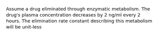 Assume a drug eliminated through enzymatic metabolism. The drug's plasma concentration decreases by 2 ng/ml every 2 hours. The elimination rate constant describing this metabolism will be unit-less