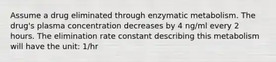 Assume a drug eliminated through enzymatic metabolism. The drug's plasma concentration decreases by 4 ng/ml every 2 hours. The elimination rate constant describing this metabolism will have the unit: 1/hr