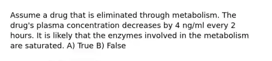 Assume a drug that is eliminated through metabolism. The drug's plasma concentration decreases by 4 ng/ml every 2 hours. It is likely that the enzymes involved in the metabolism are saturated. A) True B) False