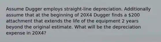 Assume Dugger employs straight-line depreciation. Additionally assume that at the beginning of 20X4 Dugger finds a 200 attachment that extends the life of the equipment 2 years beyond the original estimate. What will be the depreciation expense in 20X4?