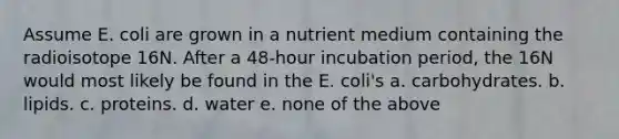 Assume E. coli are grown in a nutrient medium containing the radioisotope 16N. After a 48-hour incubation period, the 16N would most likely be found in the E. coli's a. carbohydrates. b. lipids. c. proteins. d. water e. none of the above