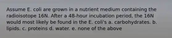 Assume E. coli are grown in a nutrient medium containing the radioisotope 16N. After a 48-hour incubation period, the 16N would most likely be found in the E. coli's a. carbohydrates. b. lipids. c. proteins d. water. e. none of the above