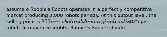 assume e Robbie's Robots operates in a perfectly competitive market producing 3,000 robots per day. At this output level, the selling price is 800 per robot and the marginal cost is825 per robot. To maximize profits, Robbie's Robots should