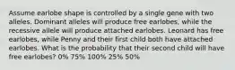 Assume earlobe shape is controlled by a single gene with two alleles. Dominant alleles will produce free earlobes, while the recessive allele will produce attached earlobes. Leonard has free earlobes, while Penny and their first child both have attached earlobes. What is the probability that their second child will have free earlobes? 0% 75% 100% 25% 50%