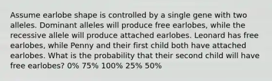 Assume earlobe shape is controlled by a single gene with two alleles. Dominant alleles will produce free earlobes, while the recessive allele will produce attached earlobes. Leonard has free earlobes, while Penny and their first child both have attached earlobes. What is the probability that their second child will have free earlobes? 0% 75% 100% 25% 50%