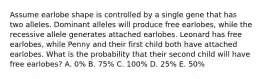 Assume earlobe shape is controlled by a single gene that has two alleles. Dominant alleles will produce free earlobes, while the recessive allele generates attached earlobes. Leonard has free earlobes, while Penny and their first child both have attached earlobes. What is the probability that their second child will have free earlobes? A. 0% B. 75% C. 100% D. 25% E. 50%