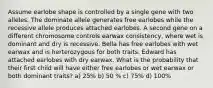 Assume earlobe shape is controlled by a single gene with two alleles. The dominate allele generates free earlobes while the recessive allele produces attached earlobes. A second gene on a different chromosome controls earwax consistency, where wet is dominant and dry is recessive. Bella has free earlobes with wet earwax and is herterozygous for both traits. Edward has attached earlobes with dry earwax. What is the probability that their first child will have either free earlobes or wet earwax or both dominant traits? a) 25% b) 50 % c) 75% d) 100%