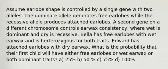 Assume earlobe shape is controlled by a single gene with two alleles. The dominate allele generates free earlobes while the recessive allele produces attached earlobes. A second gene on a different chromosome controls earwax consistency, where wet is dominant and dry is recessive. Bella has free earlobes with wet earwax and is herterozygous for both traits. Edward has attached earlobes with dry earwax. What is the probability that their first child will have either free earlobes or wet earwax or both dominant traits? a) 25% b) 50 % c) 75% d) 100%