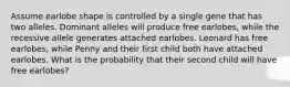 Assume earlobe shape is controlled by a single gene that has two alleles. Dominant alleles will produce free earlobes, while the recessive allele generates attached earlobes. Leonard has free earlobes, while Penny and their first child both have attached earlobes. What is the probability that their second child will have free earlobes?