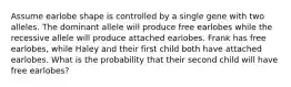 Assume earlobe shape is controlled by a single gene with two alleles. The dominant allele will produce free earlobes while the recessive allele will produce attached earlobes. Frank has free earlobes, while Haley and their first child both have attached earlobes. What is the probability that their second child will have free earlobes?