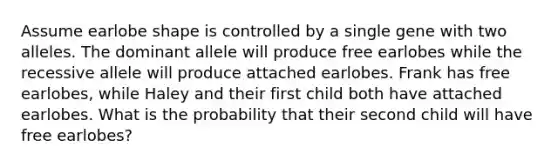 Assume earlobe shape is controlled by a single gene with two alleles. The dominant allele will produce free earlobes while the recessive allele will produce attached earlobes. Frank has free earlobes, while Haley and their first child both have attached earlobes. What is the probability that their second child will have free earlobes?