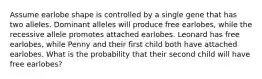 Assume earlobe shape is controlled by a single gene that has two alleles. Dominant alleles will produce free earlobes, while the recessive allele promotes attached earlobes. Leonard has free earlobes, while Penny and their first child both have attached earlobes. What is the probability that their second child will have free earlobes?