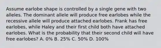 Assume earlobe shape is controlled by a single gene with two alleles. The dominant allele will produce free earlobes while the recessive allele will produce attached earlobes. Frank has free earlobes, while Haley and their first child both have attached earlobes. What is the probability that their second child will have free earlobes? A. 0% B. 25% C. 50% D. 100%