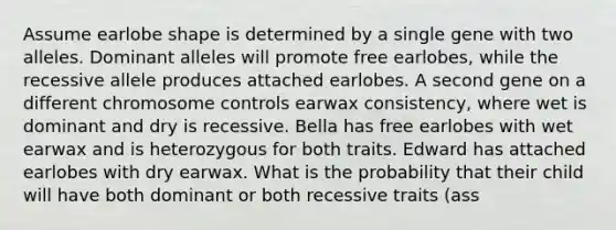 Assume earlobe shape is determined by a single gene with two alleles. Dominant alleles will promote free earlobes, while the recessive allele produces attached earlobes. A second gene on a different chromosome controls earwax consistency, where wet is dominant and dry is recessive. Bella has free earlobes with wet earwax and is heterozygous for both traits. Edward has attached earlobes with dry earwax. What is the probability that their child will have both dominant or both recessive traits (ass