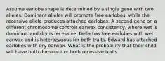 Assume earlobe shape is determined by a single gene with two alleles. Dominant alleles will promote free earlobes, while the recessive allele produces attached earlobes. A second gene on a different chromosome controls earwax consistency, where wet is dominant and dry is recessive. Bella has free earlobes with wet earwax and is heterozygous for both traits. Edward has attached earlobes with dry earwax. What is the probability that their child will have both dominant or both recessive traits