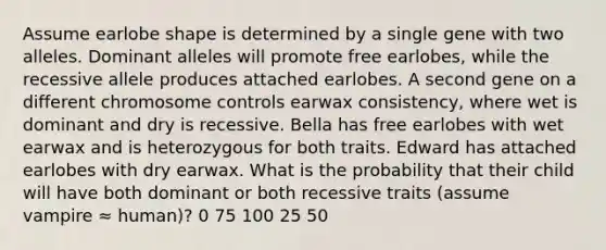 Assume earlobe shape is determined by a single gene with two alleles. Dominant alleles will promote free earlobes, while the recessive allele produces attached earlobes. A second gene on a different chromosome controls earwax consistency, where wet is dominant and dry is recessive. Bella has free earlobes with wet earwax and is heterozygous for both traits. Edward has attached earlobes with dry earwax. What is the probability that their child will have both dominant or both recessive traits (assume vampire ≈ human)? 0 75 100 25 50