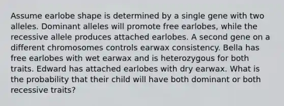 Assume earlobe shape is determined by a single gene with two alleles. Dominant alleles will promote free earlobes, while the recessive allele produces attached earlobes. A second gene on a different chromosomes controls earwax consistency. Bella has free earlobes with wet earwax and is heterozygous for both traits. Edward has attached earlobes with dry earwax. What is the probability that their child will have both dominant or both recessive traits?