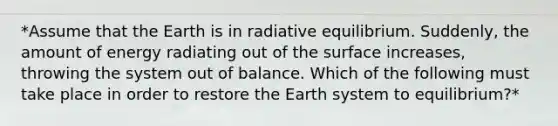 *Assume that the Earth is in radiative equilibrium. Suddenly, the amount of energy radiating out of the surface increases, throwing the system out of balance. Which of the following must take place in order to restore the Earth system to equilibrium?*