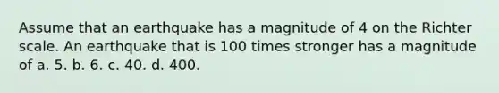 Assume that an earthquake has a magnitude of 4 on the Richter scale. An earthquake that is 100 times stronger has a magnitude of a. 5. b. 6. c. 40. d. 400.