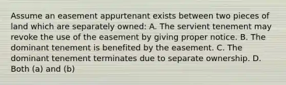 Assume an easement appurtenant exists between two pieces of land which are separately owned: A. The servient tenement may revoke the use of the easement by giving proper notice. B. The dominant tenement is benefited by the easement. C. The dominant tenement terminates due to separate ownership. D. Both (a) and (b)