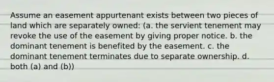 Assume an easement appurtenant exists between two pieces of land which are separately owned: (a. the servient tenement may revoke the use of the easement by giving proper notice. b. the dominant tenement is benefited by the easement. c. the dominant tenement terminates due to separate ownership. d. both (a) and (b))