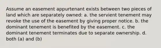 Assume an easement appurtenant exists between two pieces of land which are separately owned: a. the servient tenement may revoke the use of the easement by giving proper notice. b. the dominant tenement is benefited by the easement. c. the dominant tenement terminates due to separate ownership. d. both (a) and (b)