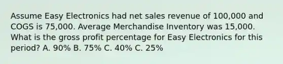 Assume Easy Electronics had net sales revenue of 100,000 and COGS is 75,000. Average Merchandise Inventory was 15,000. What is the gross profit percentage for Easy Electronics for this period? A. 90% B. 75% C. 40% C. 25%