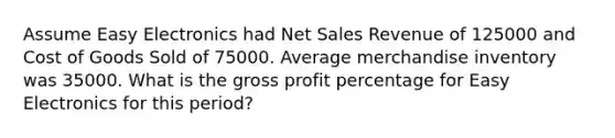 Assume Easy Electronics had Net Sales Revenue of 125000 and Cost of Goods Sold of 75000. Average merchandise inventory was 35000. What is the gross profit percentage for Easy Electronics for this period?