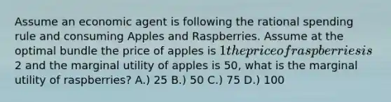 Assume an economic agent is following the rational spending rule and consuming Apples and Raspberries. Assume at the optimal bundle the price of apples is 1 the price of raspberries is2 and the marginal utility of apples is 50, what is the marginal utility of raspberries? A.) 25 B.) 50 C.) 75 D.) 100