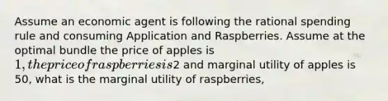 Assume an economic agent is following the rational spending rule and consuming Application and Raspberries. Assume at the optimal bundle the price of apples is 1, the price of raspberries is2 and marginal utility of apples is 50, what is the marginal utility of raspberries,