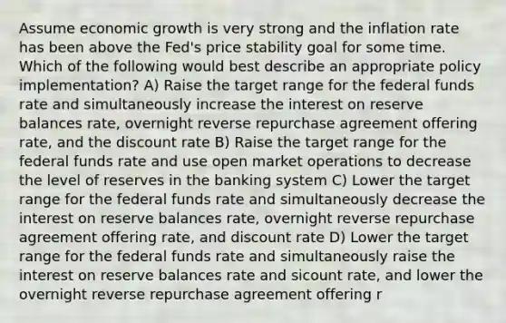 Assume economic growth is very strong and the inflation rate has been above the Fed's price stability goal for some time. Which of the following would best describe an appropriate policy implementation? A) Raise the target range for the federal funds rate and simultaneously increase the interest on reserve balances rate, overnight reverse repurchase agreement offering rate, and the discount rate B) Raise the target range for the federal funds rate and use open market operations to decrease the level of reserves in the banking system C) Lower the target range for the federal funds rate and simultaneously decrease the interest on reserve balances rate, overnight reverse repurchase agreement offering rate, and discount rate D) Lower the target range for the federal funds rate and simultaneously raise the interest on reserve balances rate and sicount rate, and lower the overnight reverse repurchase agreement offering r