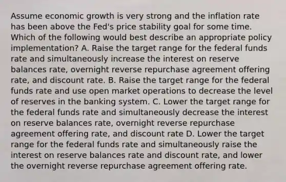 Assume economic growth is very strong and the inflation rate has been above the Fed's price stability goal for some time. Which of the following would best describe an appropriate policy implementation? A. Raise the target range for the federal funds rate and simultaneously increase the interest on reserve balances rate, overnight reverse repurchase agreement offering rate, and discount rate. B. Raise the target range for the federal funds rate and use open market operations to decrease the level of reserves in the banking system. C. Lower the target range for the federal funds rate and simultaneously decrease the interest on reserve balances rate, overnight reverse repurchase agreement offering rate, and discount rate D. Lower the target range for the federal funds rate and simultaneously raise the interest on reserve balances rate and discount rate, and lower the overnight reverse repurchase agreement offering rate.