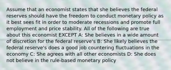 Assume that an economist states that she believes the federal reserves should have the freedom to conduct monetary policy as it best sees fit in order to moderate recessions and promote full employment and price stability. All of the following are true about this economist EXCEPT A: She believes in a wide amount of discretion for the federal reserve's B: She likely believes the federal reserve's does a good job countering fluctuations in the economy C: She agrees with all other economists D: She does not believe in the rule-based monetary policy