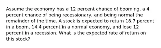 Assume the economy has a 12 percent chance of booming, a 4 percent chance of being recessionary, and being normal the remainder of the time. A stock is expected to return 18.7 percent in a boom, 14.4 percent in a normal economy, and lose 12 percent in a recession. What is the expected rate of return on this stock?