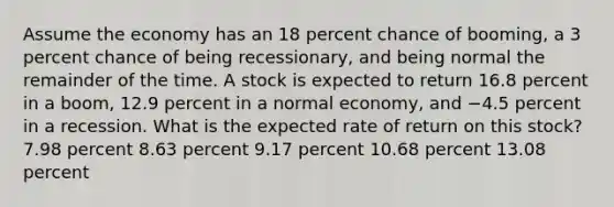 Assume the economy has an 18 percent chance of booming, a 3 percent chance of being recessionary, and being normal the remainder of the time. A stock is expected to return 16.8 percent in a boom, 12.9 percent in a normal economy, and −4.5 percent in a recession. What is the expected rate of return on this stock? 7.98 percent 8.63 percent 9.17 percent 10.68 percent 13.08 percent