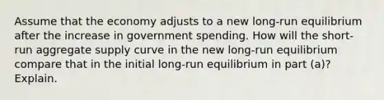 Assume that the economy adjusts to a new long-run equilibrium after the increase in <a href='https://www.questionai.com/knowledge/kYdoH4iCZa-government-spending' class='anchor-knowledge'>government spending</a>. How will the short-run <a href='https://www.questionai.com/knowledge/kK7y3IXTvk-aggregate-supply' class='anchor-knowledge'>aggregate supply</a> curve in the new long-run equilibrium compare that in the initial long-run equilibrium in part (a)? Explain.