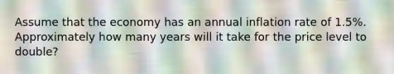 Assume that the economy has an annual inflation rate of 1.5%. Approximately how many years will it take for the price level to double?