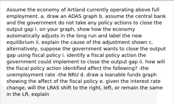 Assume the economy of Artland currently operating above full employment. a. draw an ADAS graph b. assume the central bank and the government do not take any policy actions to close the output gap i. on your graph, show how the economy automatically adjusts in the long run and label the new equilibrium ii. explain the cause of the adjustment shown c. alternatively, suppose the government wants to close the output gap using fiscal policy i. identify a fiscal policy action the government could implement to close the output gap ii. how will the fiscal policy action identified affect the following? -the unemployment rate -the NRU d. draw a loanable funds graph showing the affect of the fiscal policy e. given the interest rate change, will the LRAS shift to the right, left, or remain the same in the LR, explain