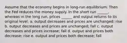 Assume that the economy begins in long-run equilibrium. Then the Fed reduces the money supply. In the short run ______, whereas in the long run, prices ______ and output returns to its original level. a. output decreases and prices are unchanged; rise b. output decreases and prices are unchanged; fall c. output decreases and prices increase; fall d. output and prices both decrease; rise e. output and prices both decrease; fall