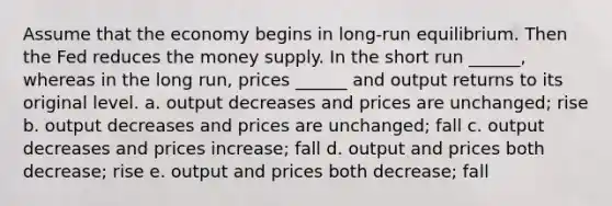 Assume that the economy begins in long-run equilibrium. Then the Fed reduces the money supply. In the short run ______, whereas in the long run, prices ______ and output returns to its original level. a. output decreases and prices are unchanged; rise b. output decreases and prices are unchanged; fall c. output decreases and prices increase; fall d. output and prices both decrease; rise e. output and prices both decrease; fall