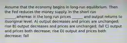 Assume that the economy begins in long-run equilibrium. Then the Fed reduces the money supply. In the short run ______,whereas in the long run prices ______ and output returns to itsoriginal level. A) output decreases and prices are unchanged; rise B) output decreases and prices are unchanged; fall C) output and prices both decrease; rise D) output and prices both decrease; fall