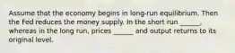 Assume that the economy begins in long-run equilibrium. Then the Fed reduces the money supply. In the short run ______, whereas in the long run, prices ______ and output returns to its original level.